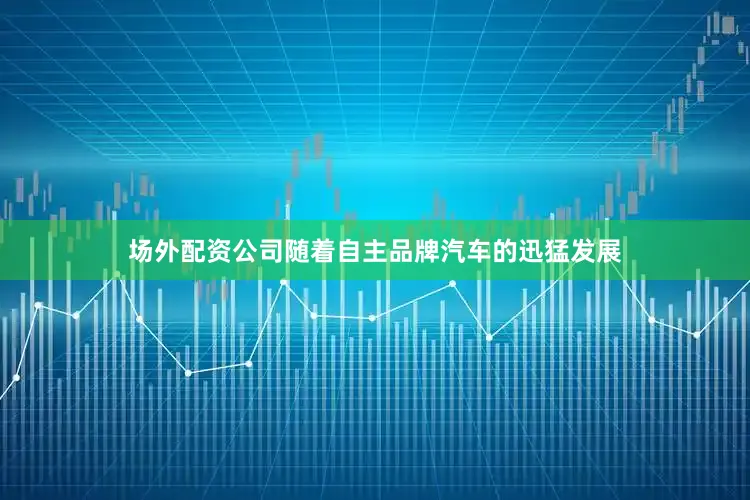 场外配资公司随着自主品牌汽车的迅猛发展