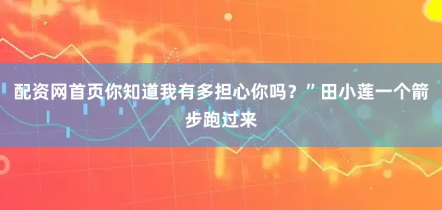 配资网首页你知道我有多担心你吗？”田小莲一个箭步跑过来