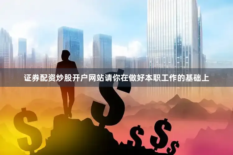 证券配资炒股开户网站请你在做好本职工作的基础上